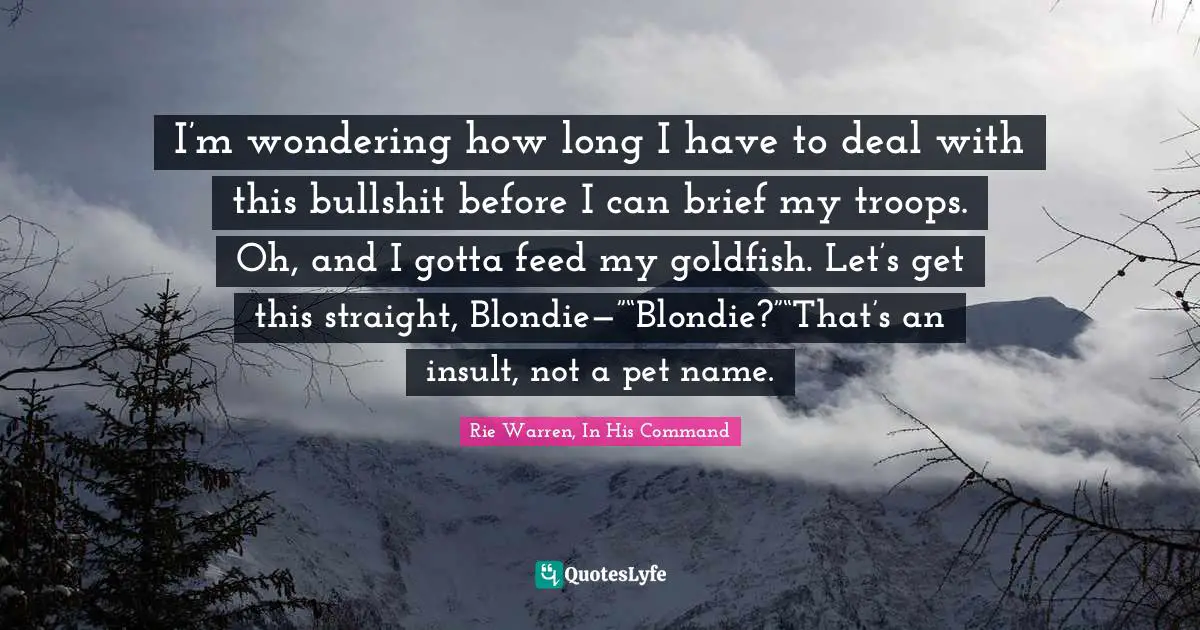 I’m wondering how long I have to deal with this bullshit before I can brief my troops. Oh, and I gotta feed my goldfish. Let’s get this straight, Blondie—”“Blondie?”“That’s an insult, not a pet name.