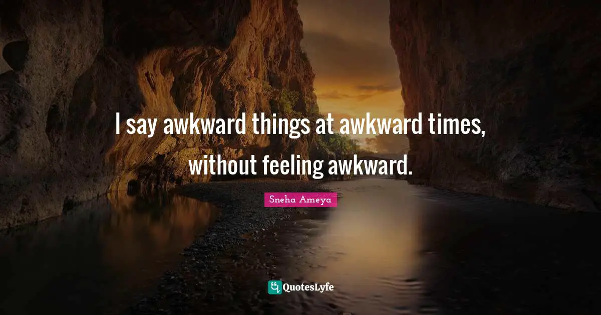 I say awkward things at awkward times, without feeling awkward.