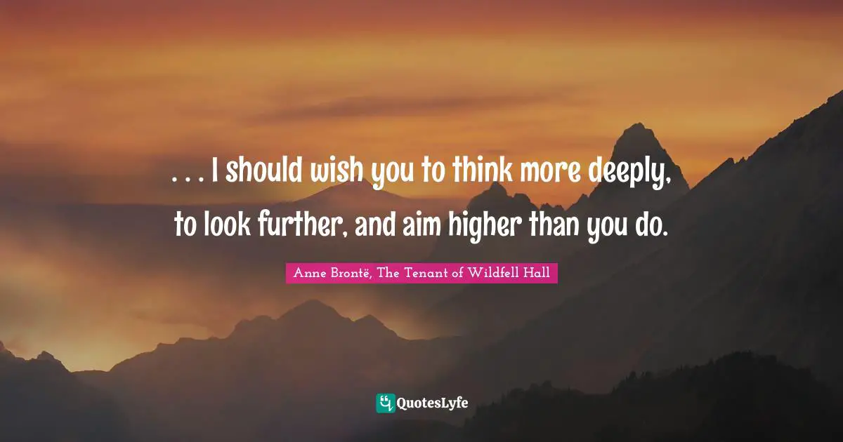 . . . I should wish you to think more deeply, to look further, and aim higher than you do.