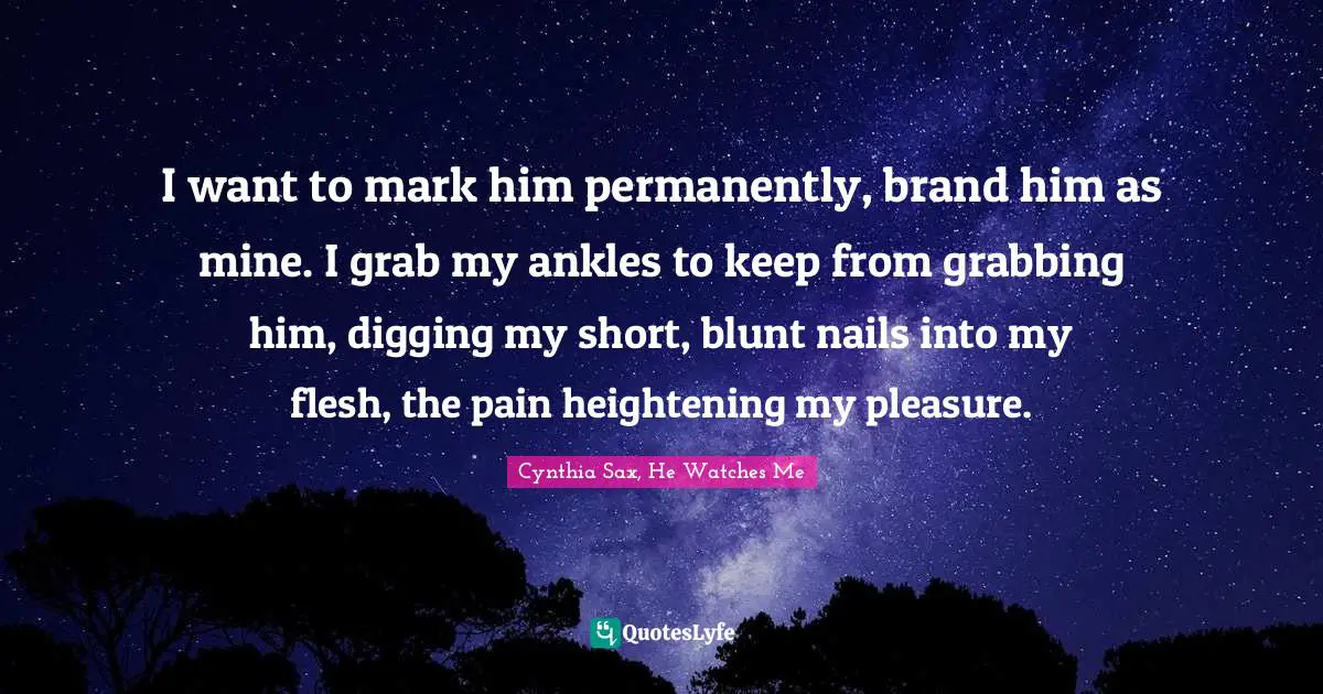 I want to mark him permanently, brand him as mine. I grab my ankles to keep from grabbing him, digging my short, blunt nails into my flesh, the pain heightening my pleasure.