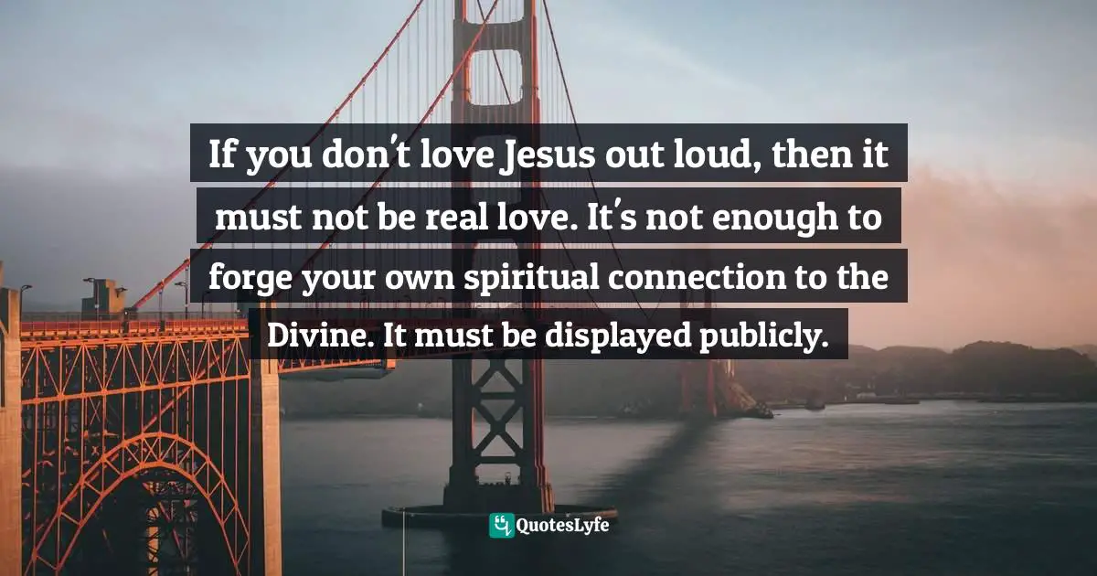 Susan Cain, Quiet: The Power Of Introverts In A World That Can't Stop Talking Quotes: "If you don't love Jesus out loud, then it must not be real love. It's not enough to forge your own spiritual connection to the Divine. It must be displayed publicly."