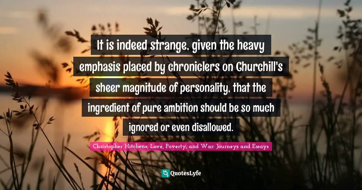 It is indeed strange, given the heavy emphasis placed by chroniclers on Churchill's sheer magnitude of personality, that the ingredient of pure ambition should be so much ignored or even disallowed.