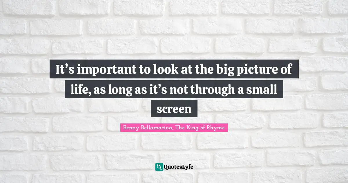 It’s important to look at the big picture of life, as long as it’s not through a small screen