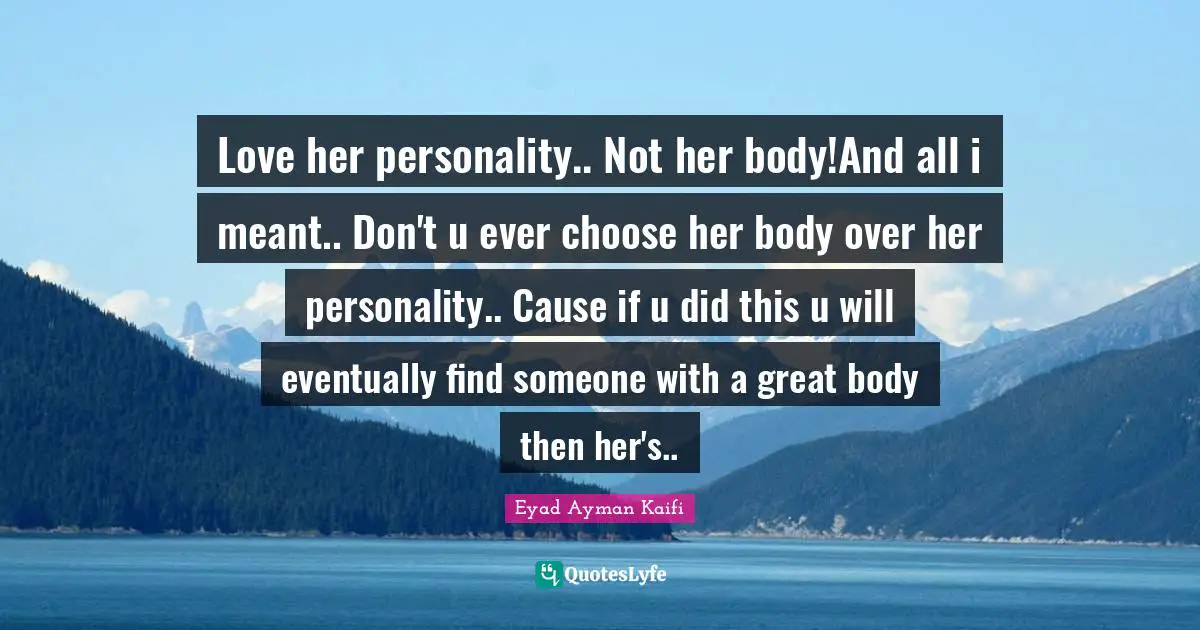 Love her personality.. Not her body!And all i meant.. Don't u ever choose her body over her personality.. Cause if u did this u will eventually find someone with a great body then her's..