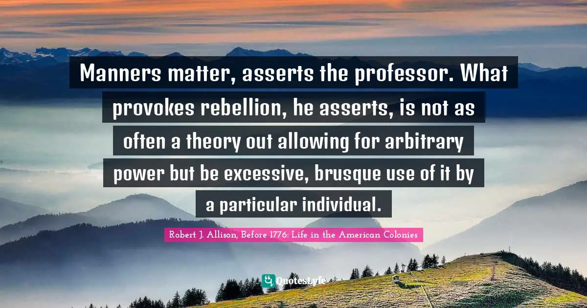 Manners matter, asserts the professor. What provokes rebellion, he asserts, is not as often a theory out allowing for arbitrary power but be excessive, brusque use of it by a particular individual.