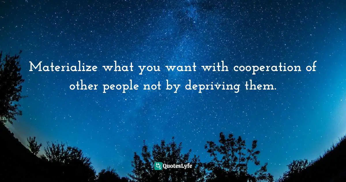 Materialize what you want with cooperation of other people not by depriving them.