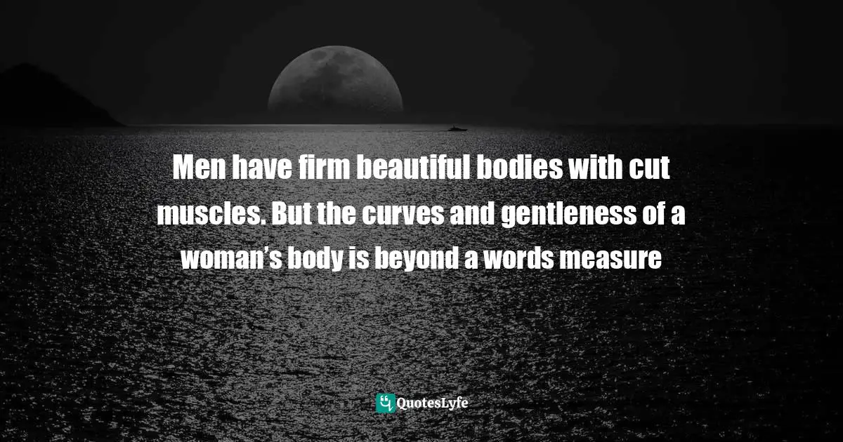 Men have firm beautiful bodies with cut muscles. But the curves and gentleness of a woman’s body is beyond a words measure