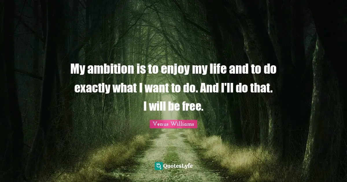 My ambition is to enjoy my life and to do exactly what I want to do. And I'll do that. I will be free.