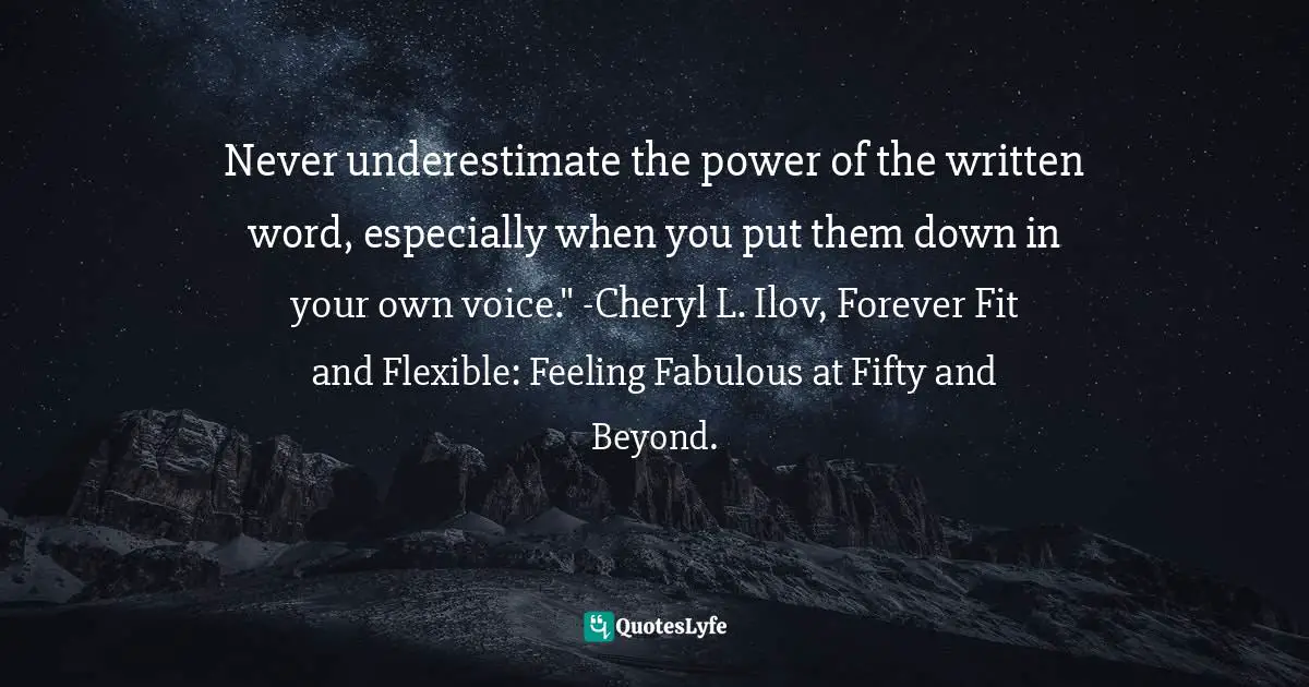Never underestimate the power of the written word, especially when you put them down in your own voice." -Cheryl L. Ilov, Forever Fit and Flexible: Feeling Fabulous at Fifty and Beyond.