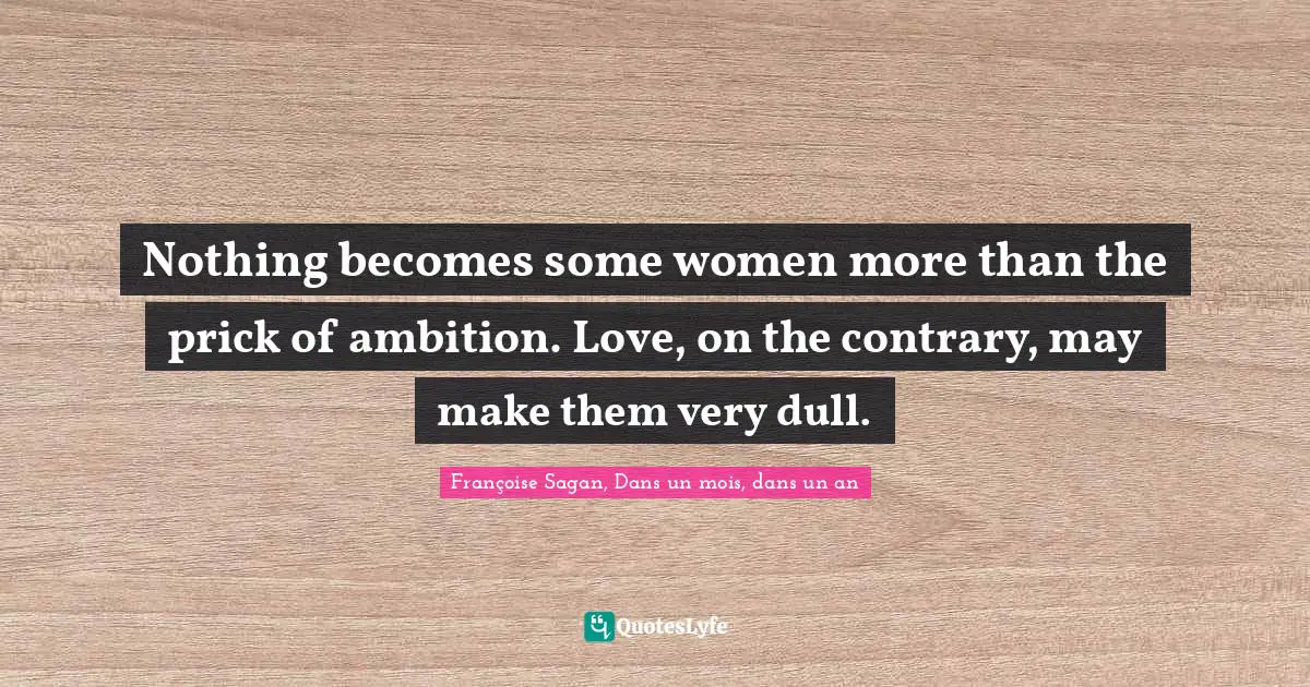 Nothing becomes some women more than the prick of ambition. Love, on the contrary, may make them very dull.