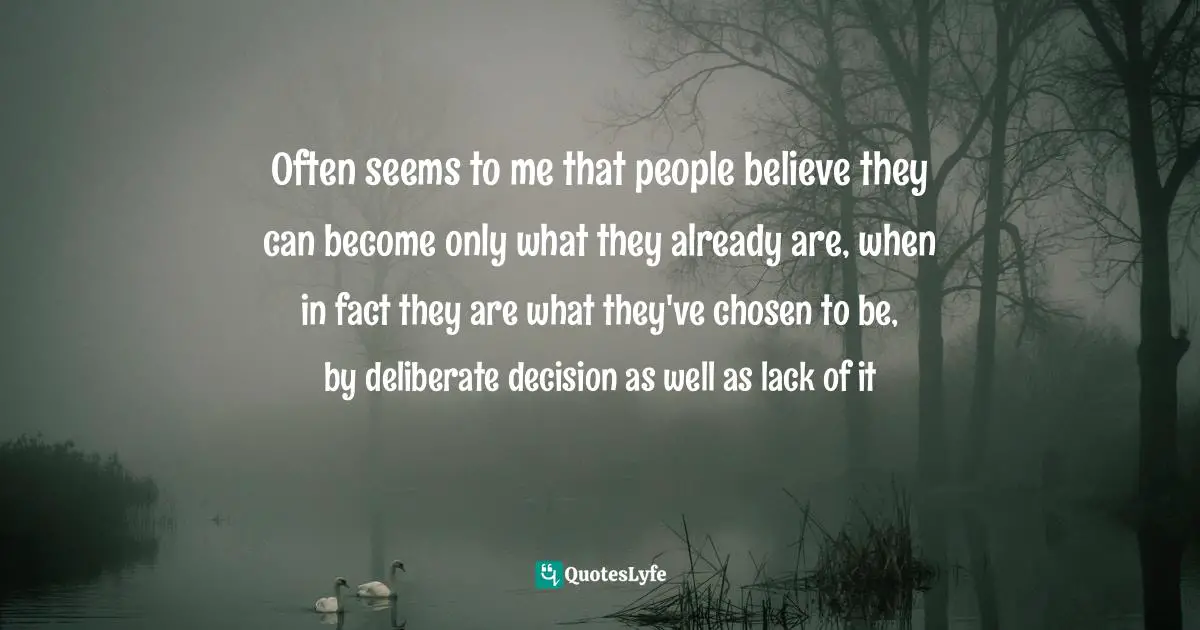 Often seems to me that people believe they can become only what they already are, when in fact they are what they've chosen to be, by deliberate decision as well as lack of it
