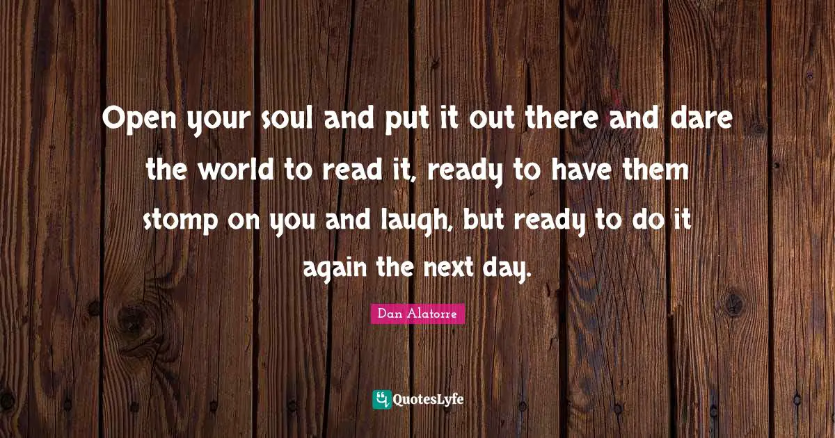 Open your soul and put it out there and dare the world to read it, ready to have them stomp on you and laugh, but ready to do it again the next day.