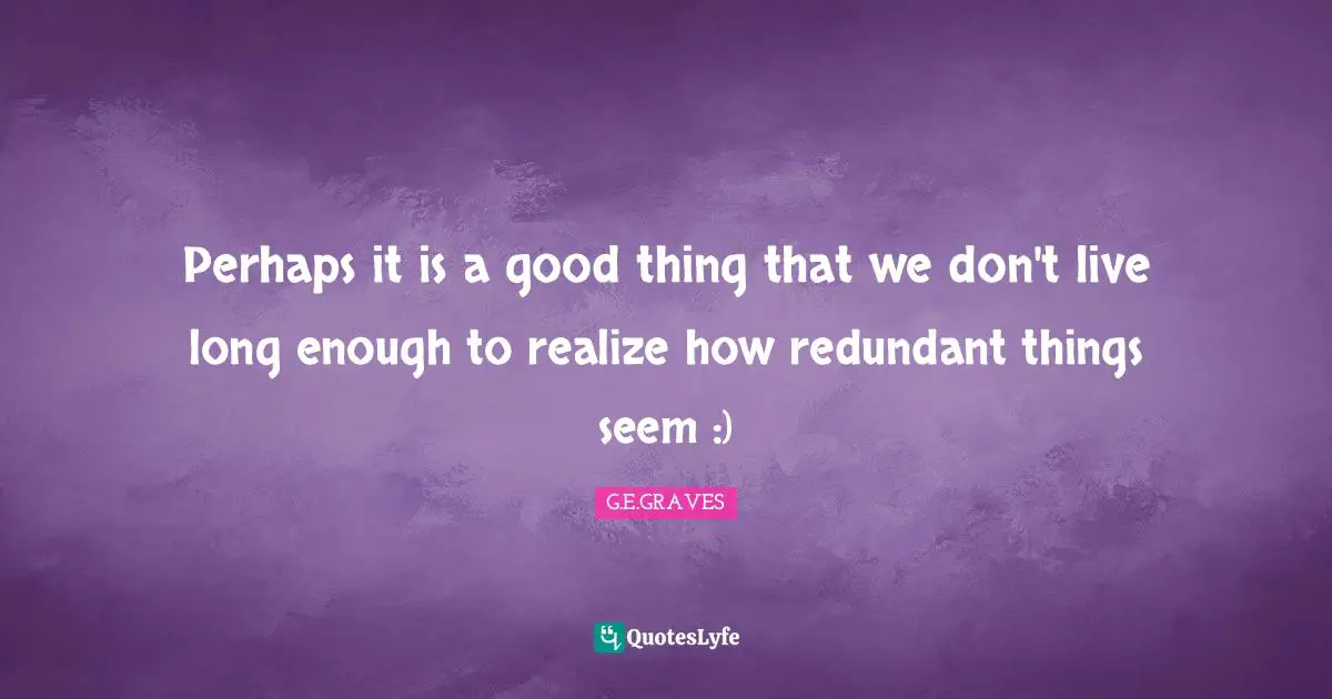 Perhaps it is a good thing that we don't live long enough to realize how redundant things seem :)