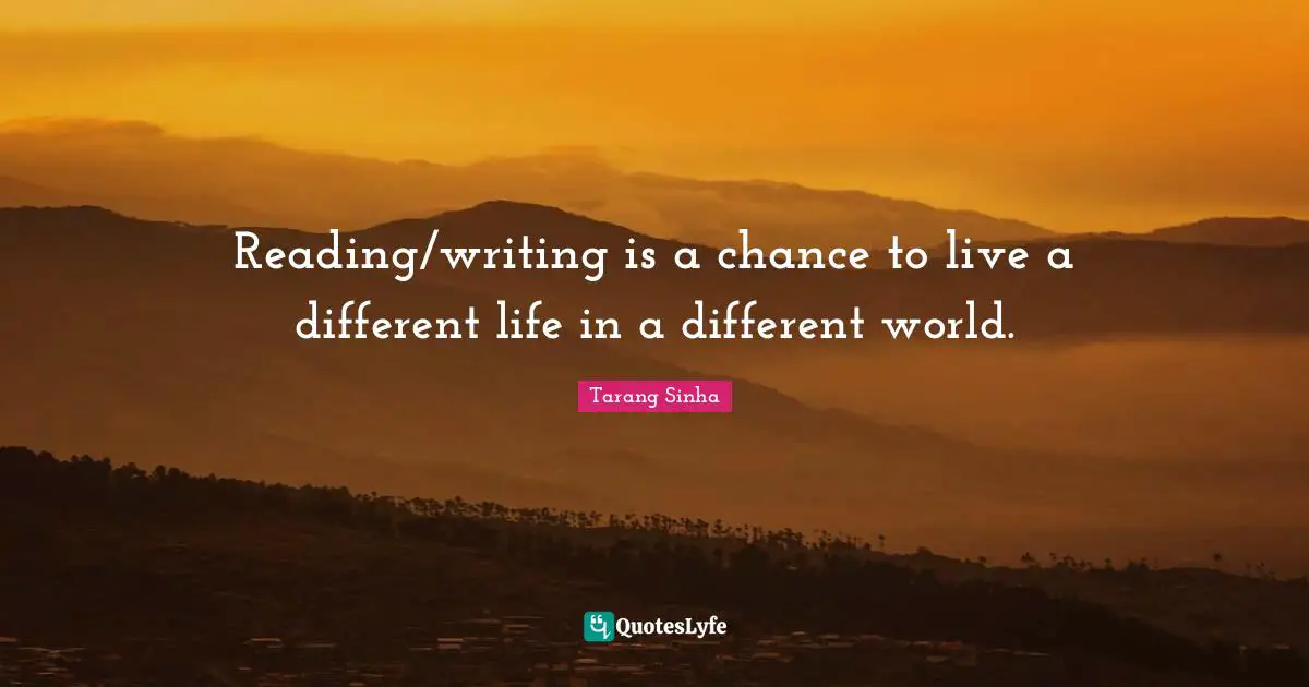 Reading/writing is a chance to live a different life in a different world.