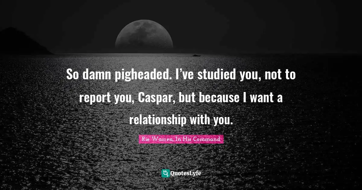 So damn pigheaded. I’ve studied you, not to report you, Caspar, but because I want a relationship with you.