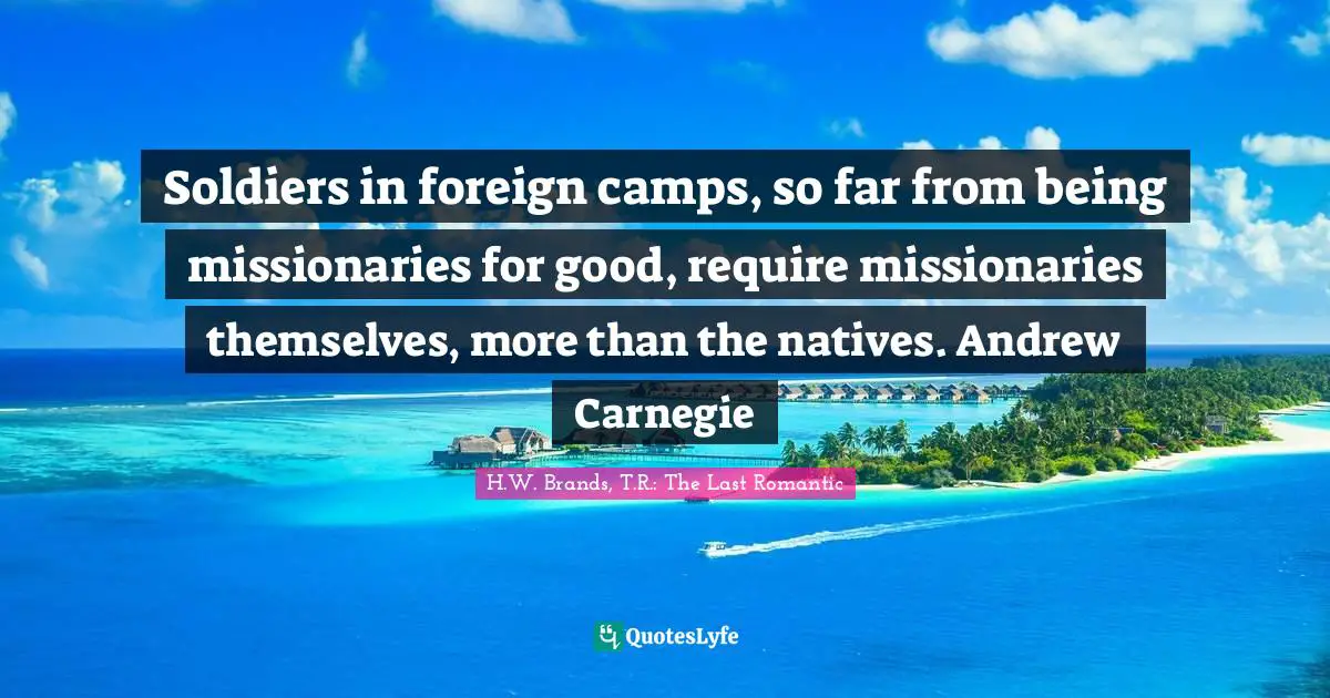 Soldiers in foreign camps, so far from being missionaries for good, require missionaries themselves, more than the natives. Andrew Carnegie