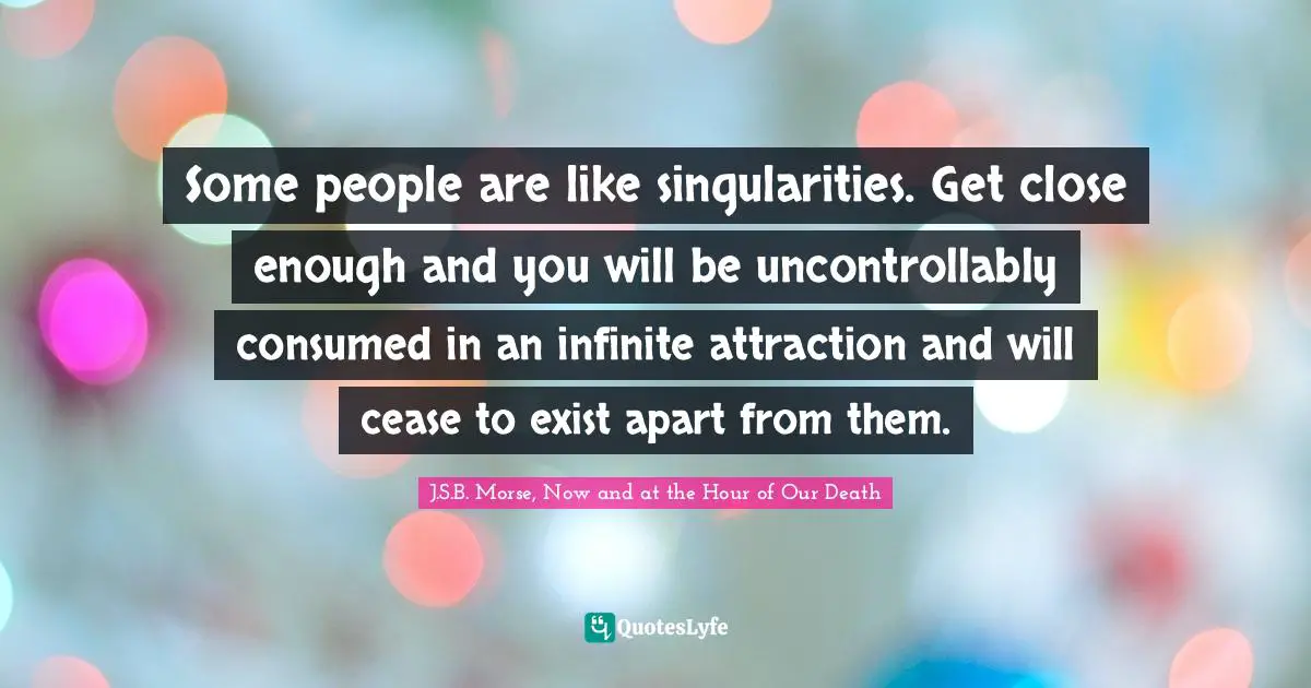 Some people are like singularities. Get close enough and you will be uncontrollably consumed in an infinite attraction and will cease to exist apart from them.