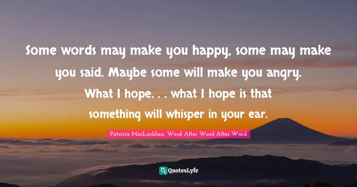Some words may make you happy, some may make you said. Maybe some will make you angry. What I hope. . . what I hope is that something will whisper in your ear.