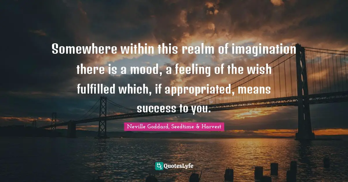 Somewhere within this realm of imagination there is a mood, a feeling of the wish fulfilled which, if appropriated, means success to you.