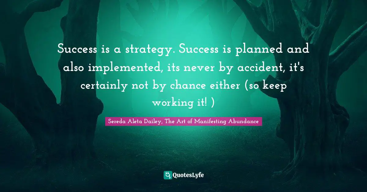 Success is a strategy. Success is planned and also implemented, its never by accident, it's certainly not by chance either (so keep working it! )