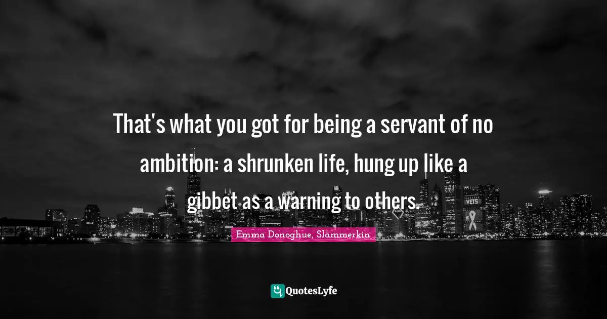 That's what you got for being a servant of no ambition: a shrunken life, hung up like a gibbet as a warning to others.