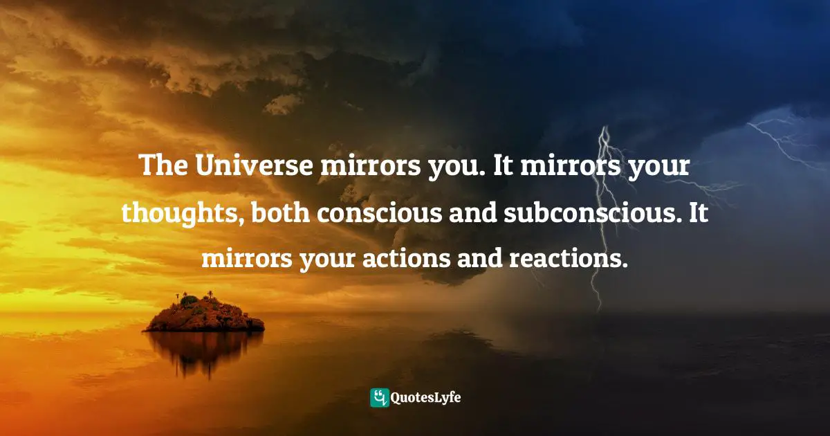 The Universe mirrors you. It mirrors your thoughts, both conscious and subconscious. It mirrors your actions and reactions.