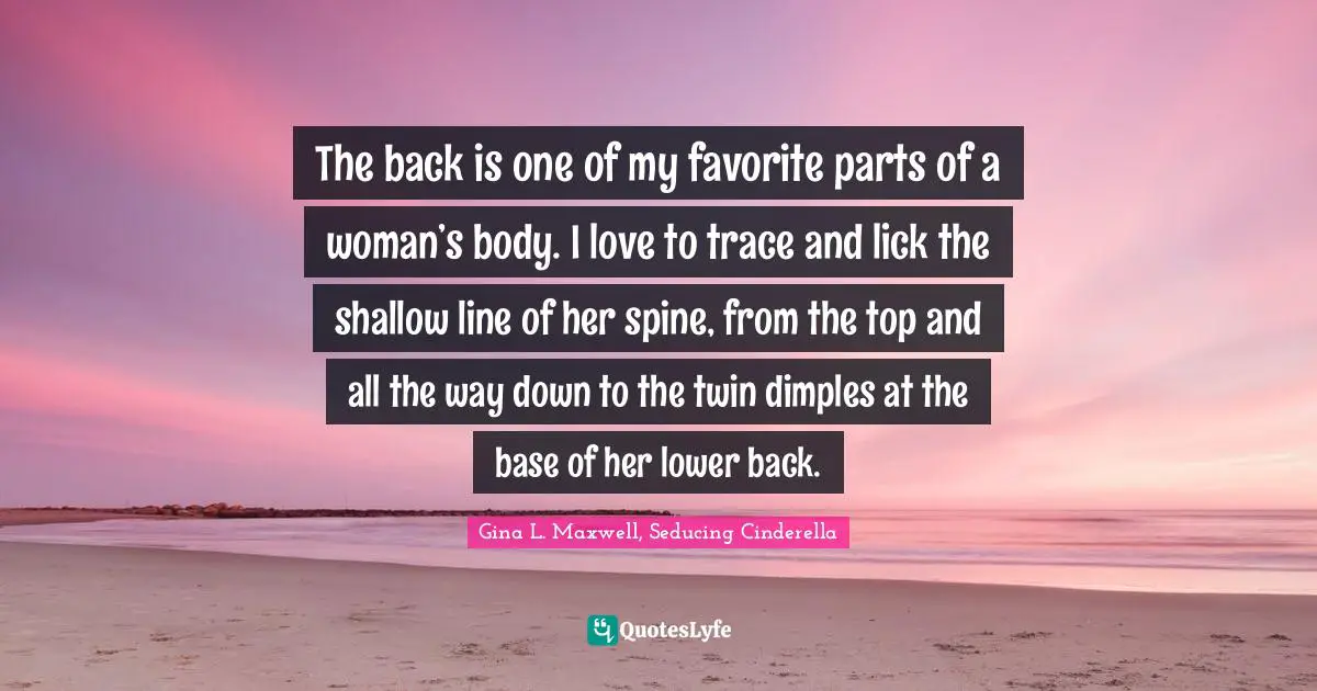 The back is one of my favorite parts of a woman’s body. I love to trace and lick the shallow line of her spine, from the top and all the way down to the twin dimples at the base of her lower back.
