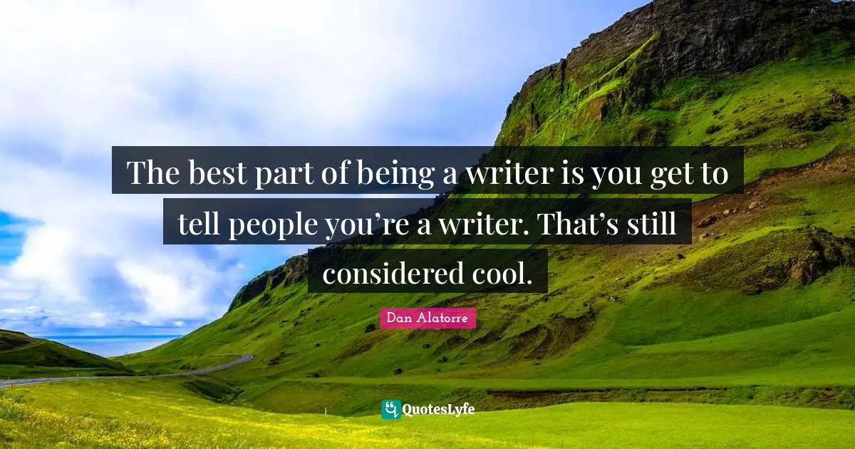 The best part of being a writer is you get to tell people you’re a writer. That’s still considered cool.