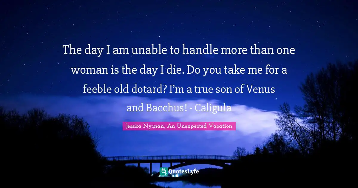 The day I am unable to handle more than one woman is the day I die. Do you take me for a feeble old dotard? I’m a true son of Venus and Bacchus! - Caligula