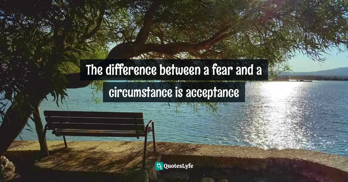 It Is Universal. Quotes: "The difference between a fear and a circumstance is acceptance"