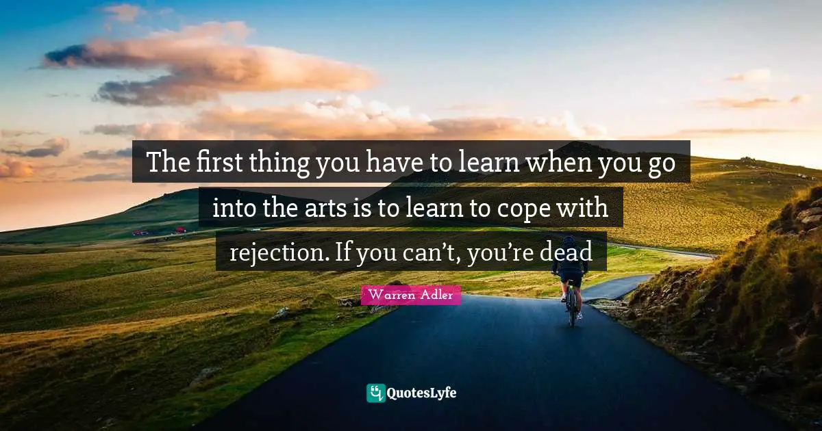 The first thing you have to learn when you go into the arts is to learn to cope with rejection. If you can’t, you’re dead