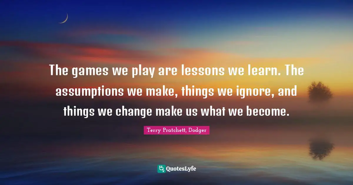 The games we play are lessons we learn. The assumptions we make, things we ignore, and things we change make us what we become.