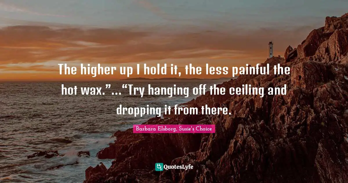 The higher up I hold it, the less painful the hot wax.”…“Try hanging off the ceiling and dropping it from there.