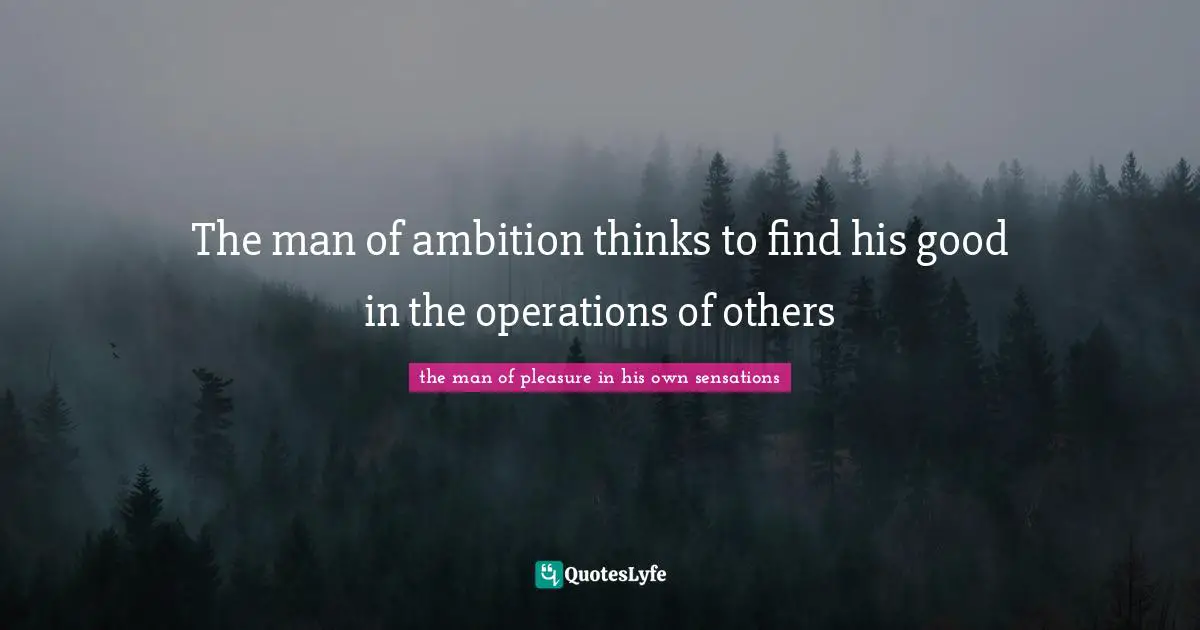 The man of ambition thinks to find his good in the operations of others