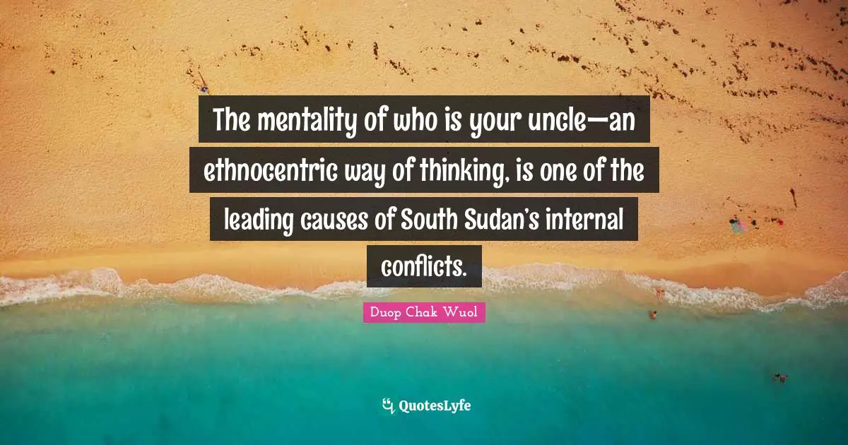 Sudan Quotes: "The mentality of who is your uncle—an ethnocentric way of thinking, is one of the leading causes of South Sudan’s internal conflicts."
