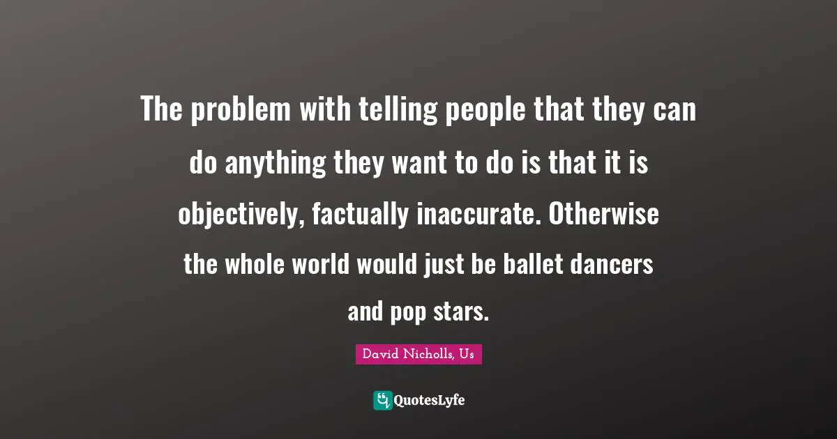 The problem with telling people that they can do anything they want to do is that it is objectively, factually inaccurate. Otherwise the whole world would just be ballet dancers and pop stars.