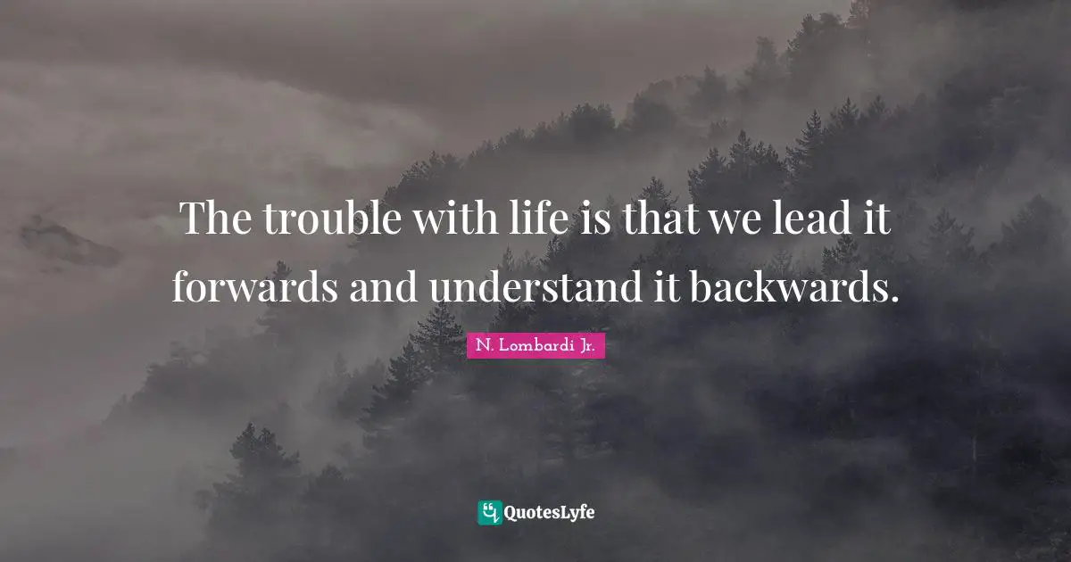 The trouble with life is that we lead it forwards and understand it backwards.