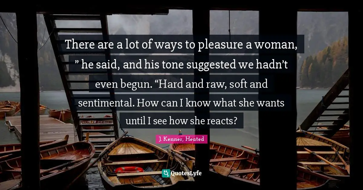 J. Kenner Quotes: "There are a lot of ways to pleasure a woman, ” he said, and his tone suggested we hadn’t even begun. “Hard and raw, soft and sentimental. How can I know what she wants until I see how she reacts?"