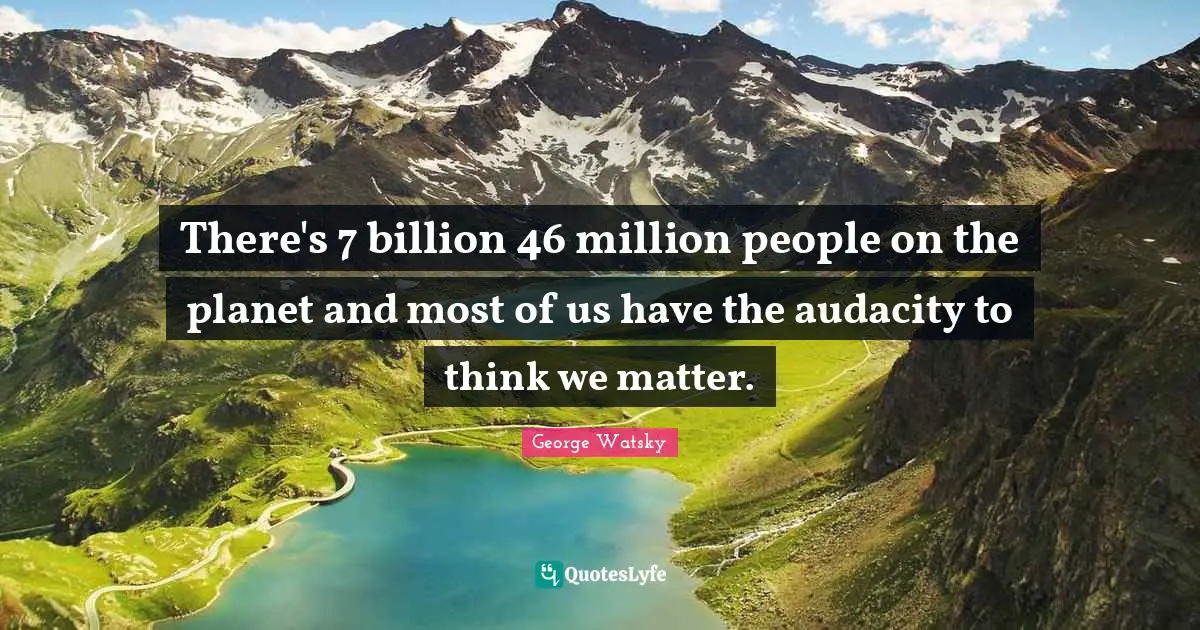 There's 7 billion 46 million people on the planet and most of us have the audacity to think we matter.