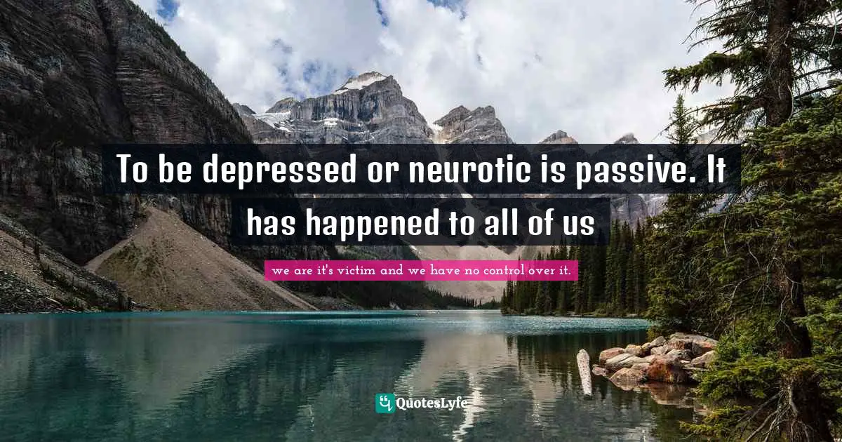 To be depressed or neurotic is passive. It has happened to all of us