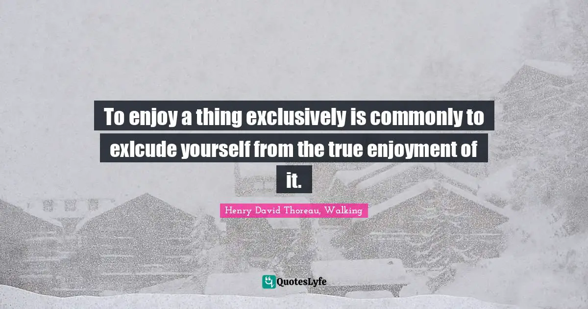To enjoy a thing exclusively is commonly to exlcude yourself from the true enjoyment of it.
