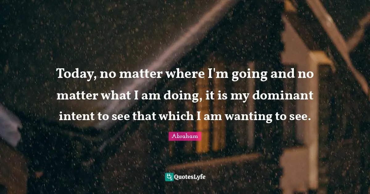 Today, no matter where I'm going and no matter what I am doing, it is my dominant intent to see that which I am wanting to see.