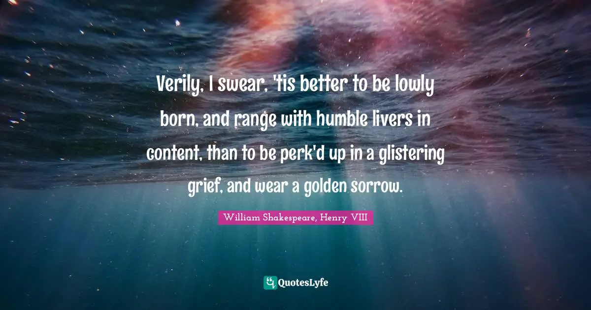 Verily, I swear, 'tis better to be lowly born, and range with humble livers in content, than to be perk'd up in a glistering grief, and wear a golden sorrow.