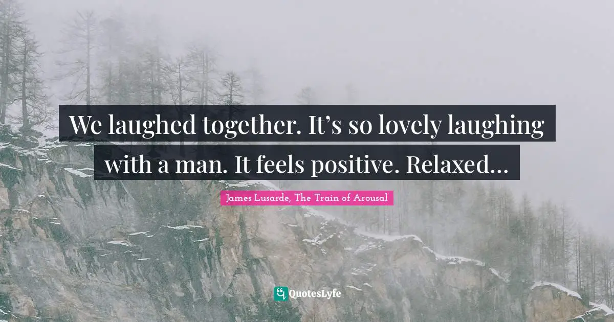 We laughed together. It’s so lovely laughing with a man. It feels positive. Relaxed…