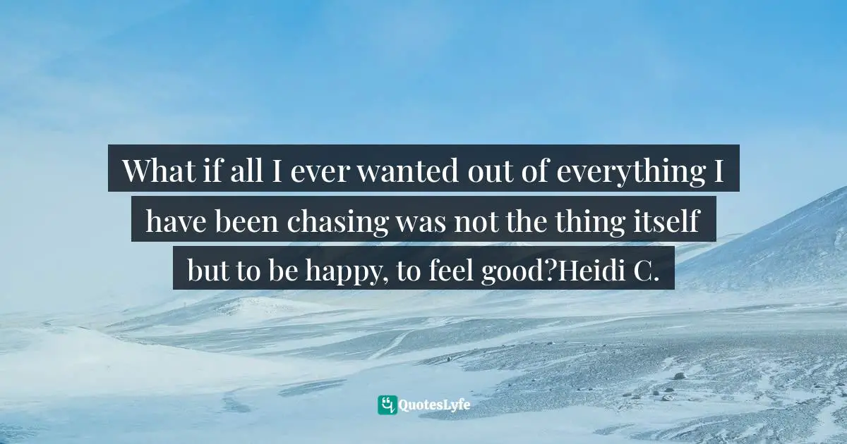 What if all I ever wanted out of everything I have been chasing was not the thing itself but to be happy, to feel good?Heidi C.