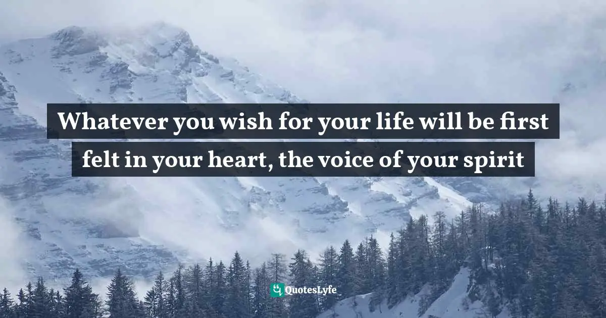 Whatever you wish for your life will be first felt in your heart, the voice of your spirit
