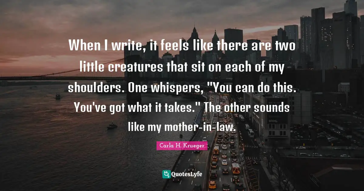 When I write, it feels like there are two little creatures that sit on each of my shoulders. One whispers, "You can do this. You've got what it takes." The other sounds like my mother-in-law.