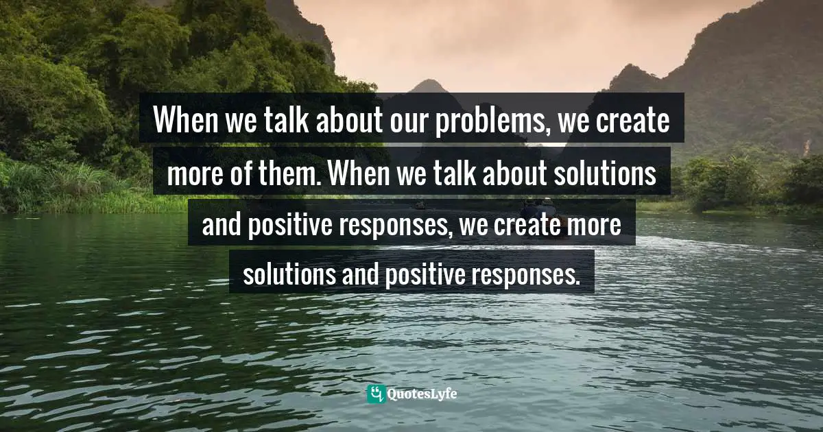 When we talk about our problems, we create more of them. When we talk about solutions and positive responses, we create more solutions and positive responses.