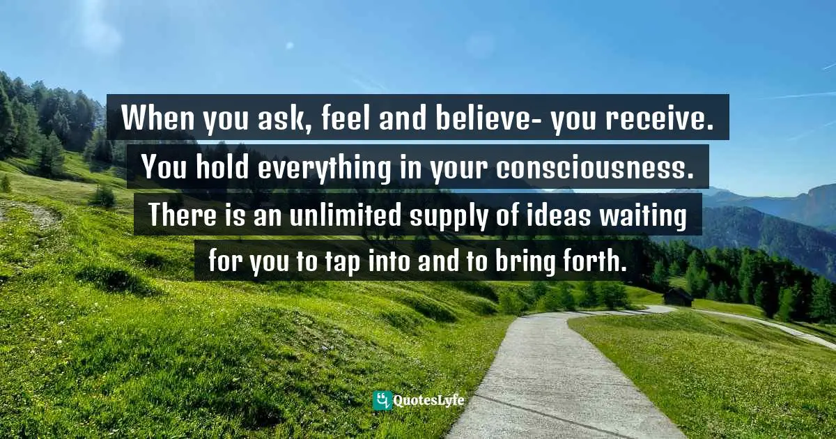 When you ask, feel and believe- you receive. You hold everything in your consciousness. There is an unlimited supply of ideas waiting for you to tap into and to bring forth.