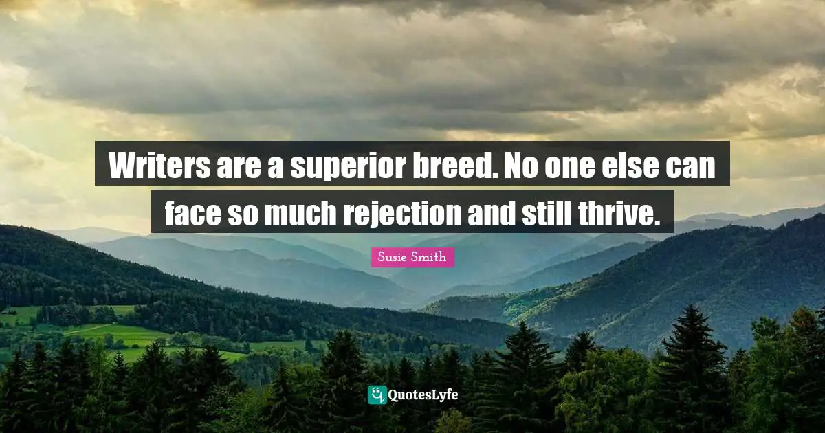 Writers are a superior breed. No one else can face so much rejection and still thrive.